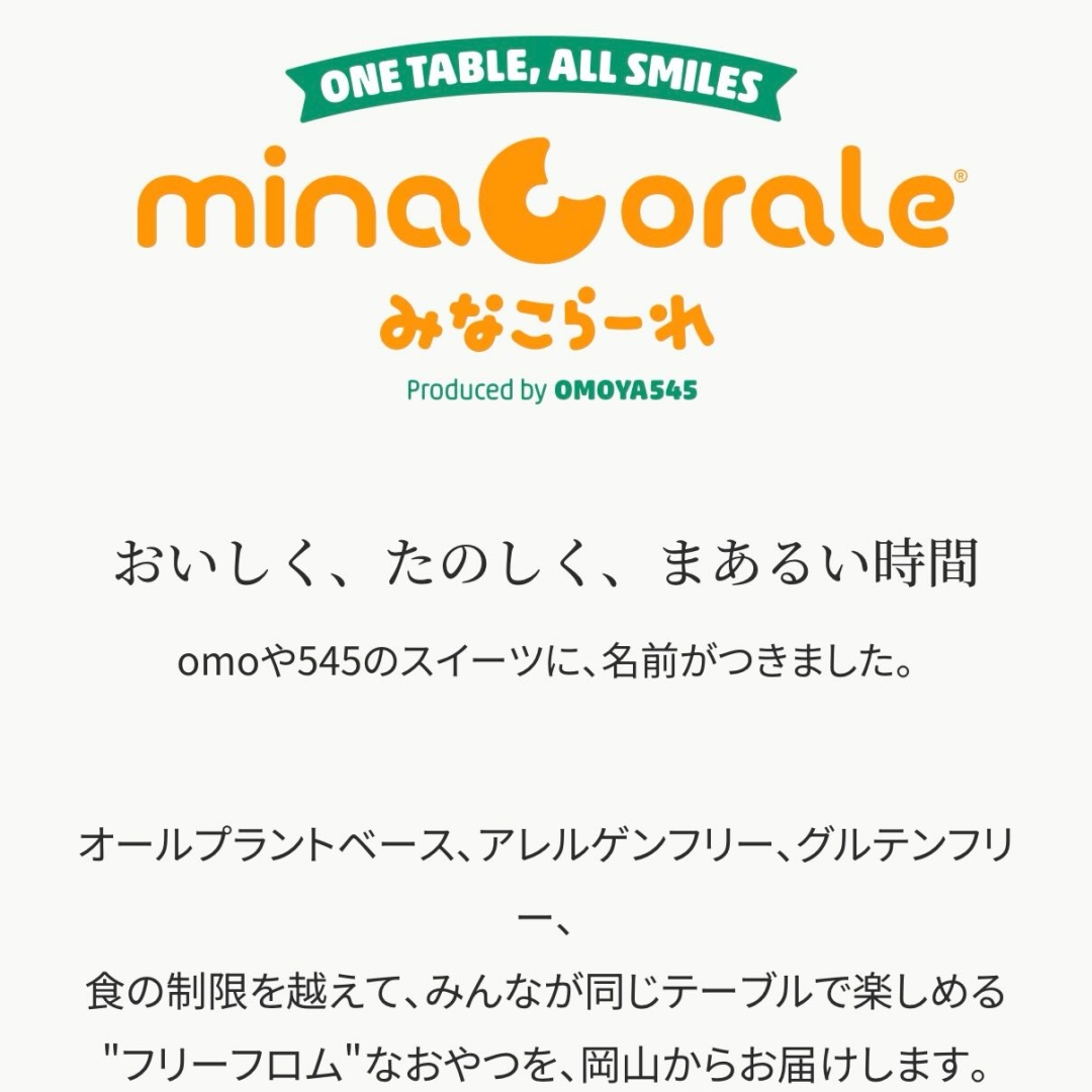 【お知らせ】オンラインショップをリニューアルしました 🎊 ・ omoや545のアレルゲンフリースイーツは、2/19より新ブランド「minaCorale（みなこらーれ）®」に名前が変わりました🍀 ・
今まで通り、食感と色彩にこだわった定番商品はもちろん、気になる新商品もたくさん追加しています❣️
・
プロフィールページのハイライト「SHOP 購入」から直接リンクできますので、ぜひ覗いてみてくださいね🔗
・
今後、新商品のご紹介やお得なクーポンキャンペーンを実施予定ですので、ぜひこの公式アカウントをフォローしてお待ちください❣️
・ なお新ブランド立ち上げの経緯については、下記をご覧ください↓
・
・
—————————————
🏷 minaCorale（みなこらーれ）について
—————————————
・
私たちomoや545（おもやごーよんご）は、2020年の開店以来、地域に根ざした古民家カフェとして、また当時まだ世になかった「アレルゲンフリースイーツ」の作り手として歩んできました。
・
おかげさまで6年目。
全国各地へ商品をお届けする機会が増える中で、私たちが店舗で大切にしてきた「食の喜びを分かち合える場」を、もっと広げていきたいと考えるに至りました。
・
そこで、店舗名に由来して便宜上「omoやスイーツ」と呼ばれてきたスイーツ部門に、新たなブランド名を冠することにしました。 ・
2026年2月より「omoやスイーツ」は、「minaCorale（みなこらーれ）®」として始動します。
・
—————————————
🏷 minaCorale（みなこらーれ）の由来
—————————————
・
mina ＝「皆・みんな」 
corale ＝「合唱（声を合わせる）」 
岡山の方言 ＝「皆、こられぇ（みんなおいで）」
・
食の制限がある方も、健康を気遣う方も、甘いものが大好きな方も。
 一つのテーブルを囲んで「おいしいね」と笑い合える。 
そんなハーモニーのような風景がもっと広がることを願っています。
・
—————————————
🗓 今後の展開
—————————————
・
オンラインショップおよび製品ラインが「minaCorale（みなこらーれ）」へと進化します。
・
✅ 特定原材料等30品目(新追加カシューナッツ・ピスタチオ含む）不使用ラインの拡充
✅ 身体を整える「機能性」を付与した新商品の追加
✅ オンラインショップ全面リニューアル（2026年2月19日〜）
・
⚠️実店舗はこれまで通り「omoや545」として運営します。
・
—————————————
・
詳細は公式サイト「お知らせ」記事をご覧ください。 
👉https://omoya545.jp/news/949.html
・ 
新しい一歩を踏み出すomoや545とminaCorale を、これからもどうぞよろしくお願いいたします。

#omoや545
#minaCorale 
#みなこらーれ 
#岡山スイーツ 
#フリーフロム