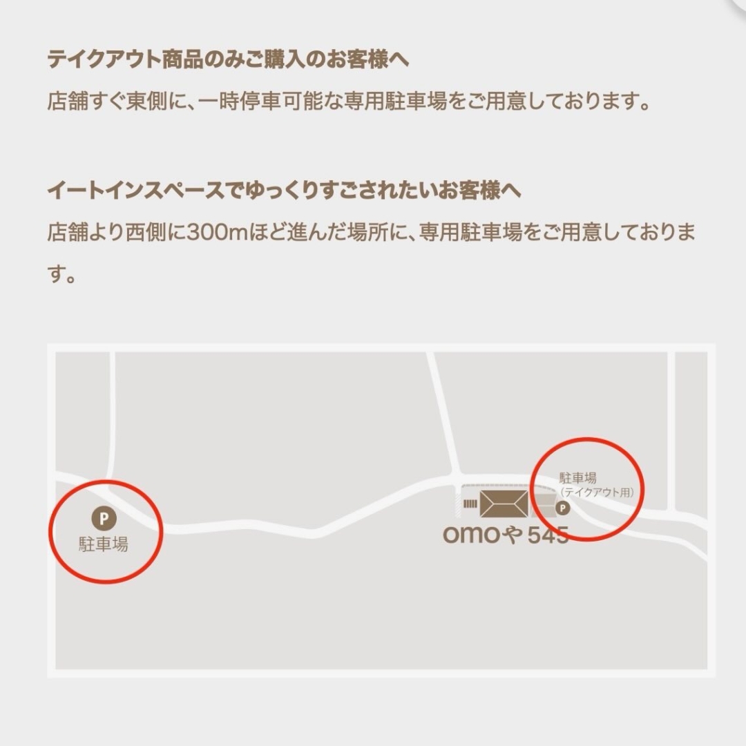 【ご来店方法について】保存版
・
改めて当店のランチ予約と、ご来店方法をご案内します💁♀️
・
――――――――――――――――――――――――――
🌸ランチ等限定メニュー ご予約方法
――――――――――――――――――――――――――
・
限定数量のランチメニューは、事前のご予約をお願いしています🙏
・
①予約リクエスト専用フォーム(前日迄)
https://docs.google.com/forms/d/e/1FAIpQLSfBUMtucKm6sLfqqy69I3FGfvCUrcmHjrdgXeajPTuE1VAE5g/viewform
※ハイライト「LUNCH 予約」からブラウザへリンクできます🔗
・
②店舗直通電話050-3740-8545(10:00-16:00)
当日ご来店をご希望の場合には、ご来店前にお電話で店内状況をお問い合わせください。
・
――――――――――――――――――――――――――
🚗ご来店方法
――――――――――――――――――――――――――
・
当店の駐車場についてご案内致します。
・
①イートイン専用駐車場
カフェをご利用頂くお客様のための駐車場は、店舗から250m離れた場所に10台ほど駐車できるスペースをご用意しています。
・
🚶♀️降車後、徒歩3-5分ほど歩いてきて頂く形になりますので、あらかじめご了承ください。
・
🚙カーナビご利用の際は、店舗住所ではなく、以下駐車場の住所をご入力頂くとスムーズに到着します↓
岡山県 岡山市 北区 御津新庄 368番地
・
👶もし小さいお子様や徒歩が難しいお客様がいらっしゃる場合には、下記テイクアウト専用駐車場で降車して頂いてから、お連れ様にイートイン専用駐車場へお車をご移動頂いております。
・
②テイクアウト専用駐車場
スイーツのテイクアウトのみご利用のお客様は、店舗東側のスペースにご駐車頂けます。
路肩にも一時駐車可能です。
・
※ハイライト「ACCESS アクセス」に詳しい画像掲載しています
・
🛣️道案内動画1/山陽IC・赤磐・和気/津山・美作方面
https://www.instagram.com/reel/C61A-vTSQSz/?igsh=MWV4NG1ydHdzdzhrdA==
・
🛣️道案内動画2/岡山IC・岡山市街・空港/津山・久米南方面
https://www.instagram.com/reel/C6xoufzSudl/?igsh=MW45OXBkZXNvcWZuag==
・
公式HPアクセスページ
https://omoya545.jp/access
・
テイクアウト・一時降車のみ
https://www.instagram.com/p/C-bRflQycxW/?hl=ja&img_index=1
ご不明な点がありましたら、お気軽にお電話でお問い合わせください❣️
皆様のご来店をお待ちしています🫶
#omoや545
#minaCorale
#岡山ランチ
#岡山スイーツ
#岡山グルメ